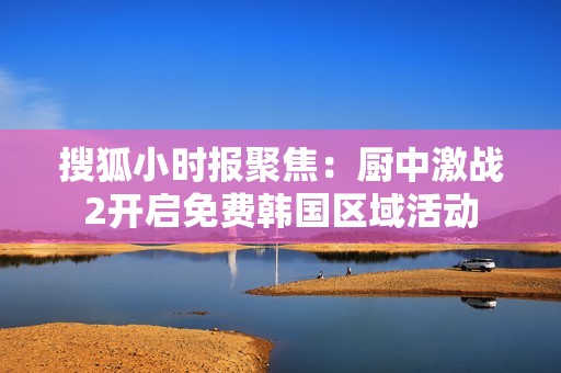 搜狐小时报聚焦：厨中激战2开启免费韩国区域活动