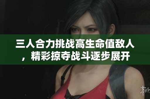 三人合力挑战高生命值敌人，精彩掠夺战斗逐步展开