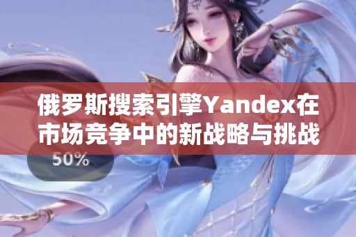 俄罗斯搜索引擎Yandex在市场竞争中的新战略与挑战分析