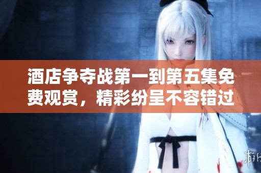 酒店争夺战第一到第五集免费观赏，精彩纷呈不容错过