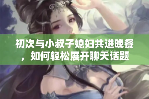 初次与小叔子媳妇共进晚餐，如何轻松展开聊天话题