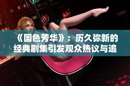 《国色芳华》：历久弥新的经典剧集引发观众热议与追捧