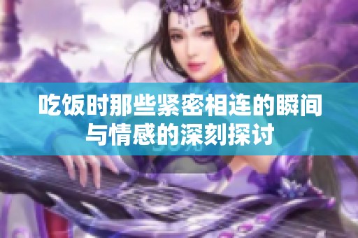 吃饭时那些紧密相连的瞬间与情感的深刻探讨