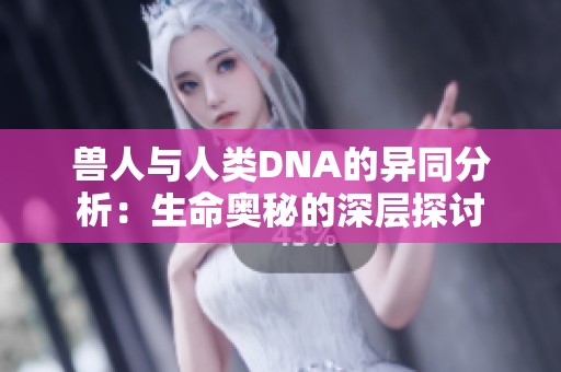 兽人与人类DNA的异同分析：生命奥秘的深层探讨