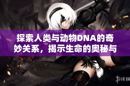 探索人类与动物DNA的奇妙关系，揭示生命的奥秘与共性