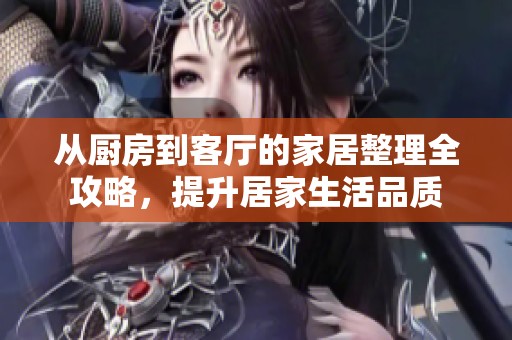从厨房到客厅的家居整理全攻略，提升居家生活品质