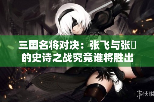 三国名将对决：张飞与张郃的史诗之战究竟谁将胜出