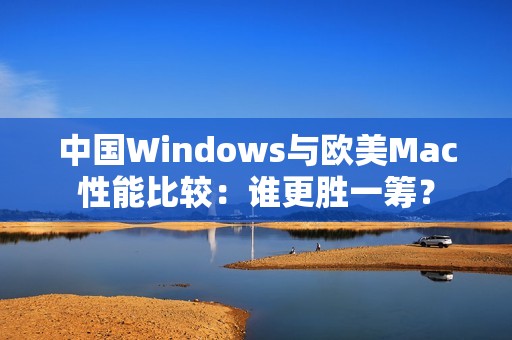 中国Windows与欧美Mac性能比较：谁更胜一筹？