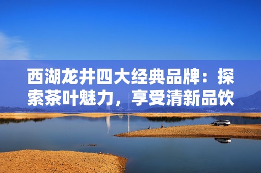 西湖龙井四大经典品牌：探索茶叶魅力，享受清新品饮之旅