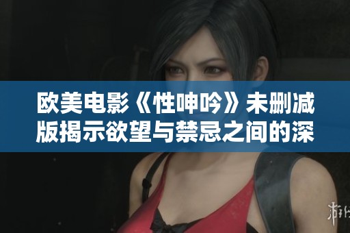 欧美电影《性呻吟》未删减版揭示欲望与禁忌之间的深刻探讨