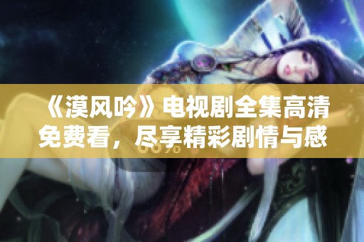《漠风吟》电视剧全集高清免费看，尽享精彩剧情与感人故事
