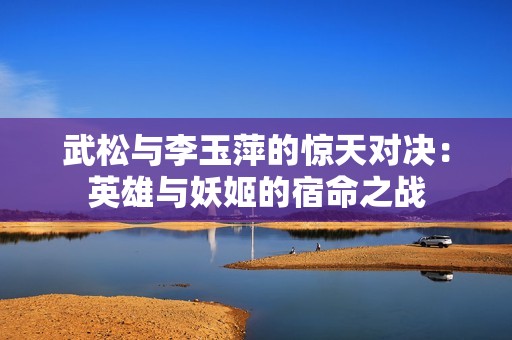 武松与李玉萍的惊天对决：英雄与妖姬的宿命之战