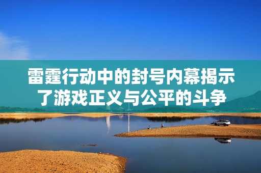 雷霆行动中的封号内幕揭示了游戏正义与公平的斗争