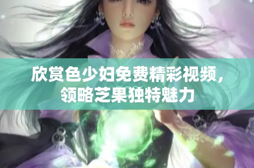 欣赏色少妇免费精彩视频，领略芝果独特魅力