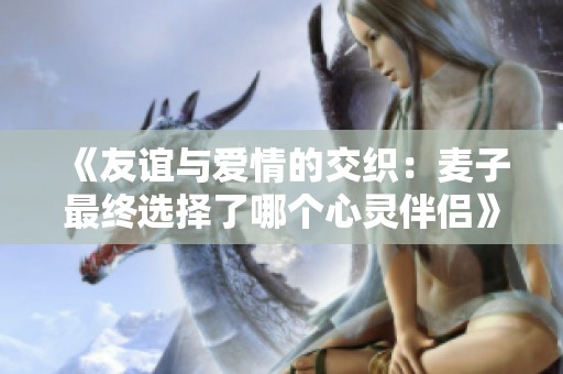 《友谊与爱情的交织：麦子最终选择了哪个心灵伴侣》