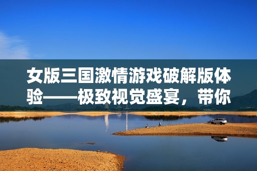 女版三国激情游戏破解版体验——极致视觉盛宴，带你畅游战斗热潮