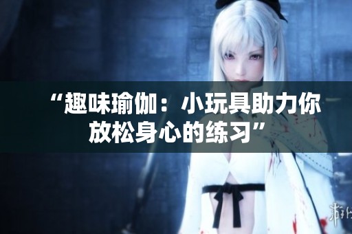 “趣味瑜伽：小玩具助力你放松身心的练习”