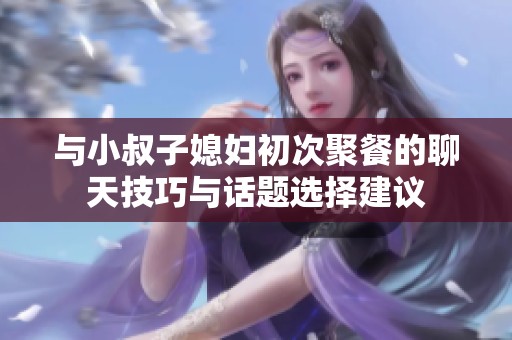 与小叔子媳妇初次聚餐的聊天技巧与话题选择建议