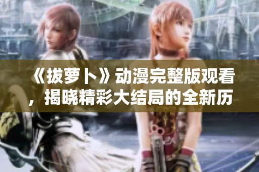 《拔萝卜》动漫完整版观看，揭晓精彩大结局的全新历程