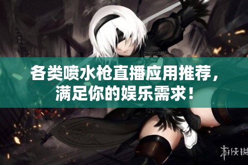 各类喷水枪直播应用推荐，满足你的娱乐需求！