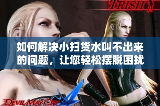 如何解决小扫货水叫不出来的问题，让您轻松摆脱困扰