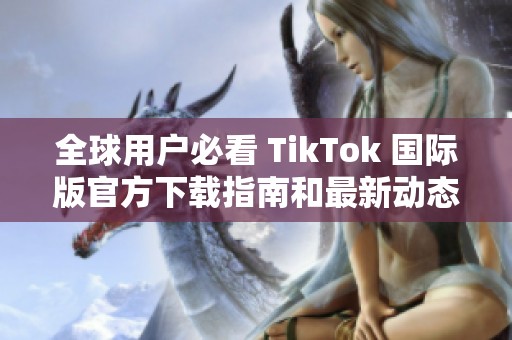 全球用户必看 TikTok 国际版官方下载指南和最新动态