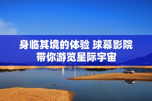 身临其境的体验 球幕影院带你游览星际宇宙