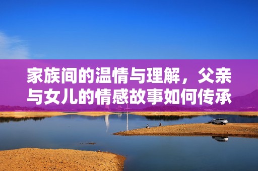 家族间的温情与理解，父亲与女儿的情感故事如何传承与包容