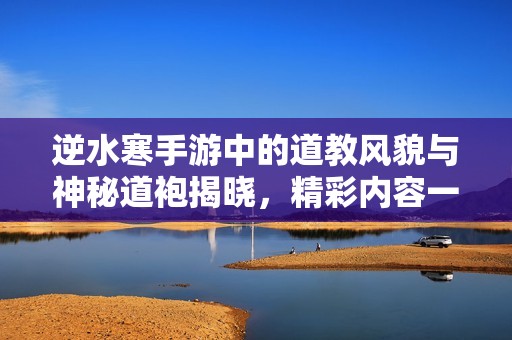 逆水寒手游中的道教风貌与神秘道袍揭晓，精彩内容一览无遗
