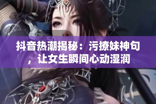 抖音热潮揭秘：污撩妹神句，让女生瞬间心动湿润