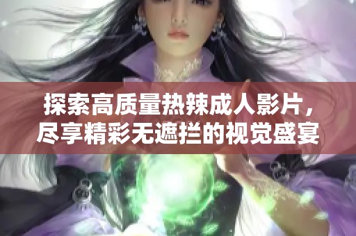 探索高质量热辣成人影片，尽享精彩无遮拦的视觉盛宴