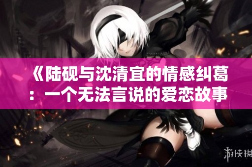 《陆砚与沈清宜的情感纠葛：一个无法言说的爱恋故事》