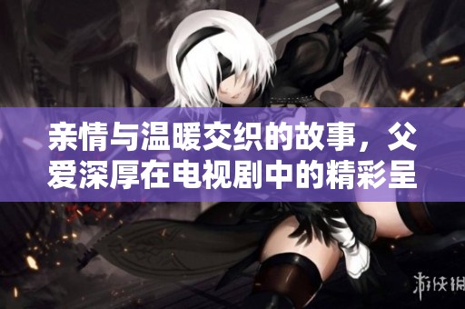 亲情与温暖交织的故事，父爱深厚在电视剧中的精彩呈现