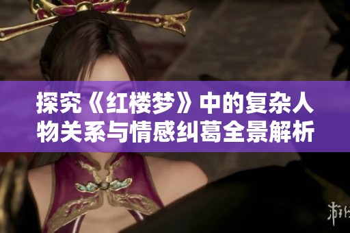 探究《红楼梦》中的复杂人物关系与情感纠葛全景解析