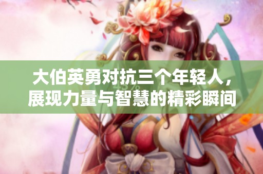 大伯英勇对抗三个年轻人，展现力量与智慧的精彩瞬间
