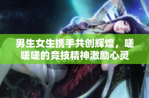 男生女生携手共创辉煌，嗟嗟嗟的竞技精神激励心灵
