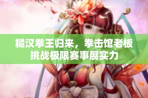 糙汉拳王归来，拳击馆老板挑战极限赛事展实力