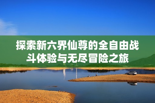 探索新六界仙尊的全自由战斗体验与无尽冒险之旅