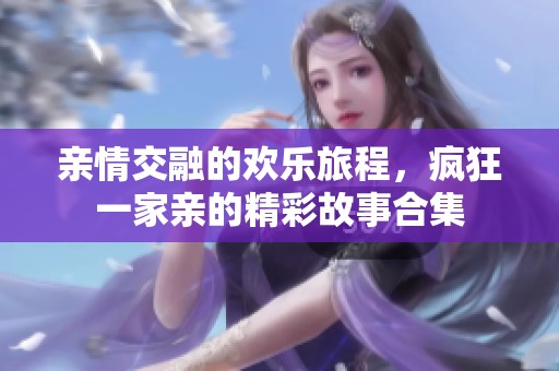 亲情交融的欢乐旅程，疯狂一家亲的精彩故事合集
