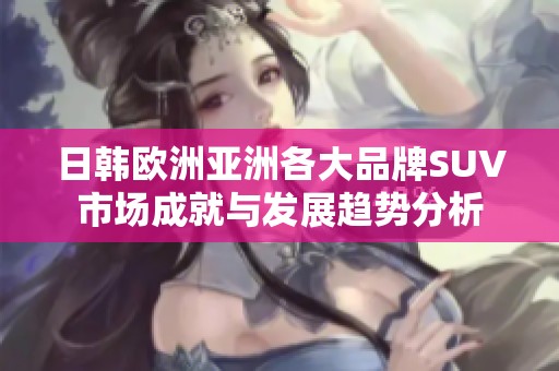 日韩欧洲亚洲各大品牌SUV市场成就与发展趋势分析