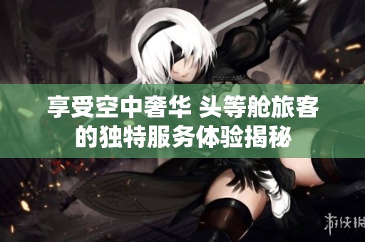享受空中奢华 头等舱旅客的独特服务体验揭秘