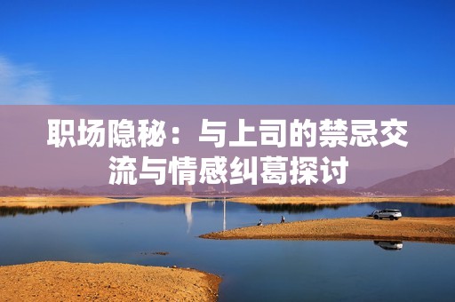 职场隐秘：与上司的禁忌交流与情感纠葛探讨