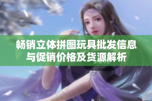 畅销立体拼图玩具批发信息与促销价格及货源解析
