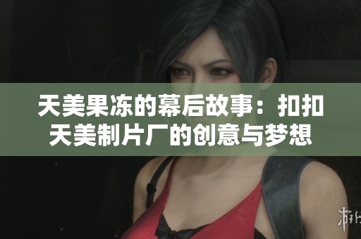 天美果冻的幕后故事：扣扣天美制片厂的创意与梦想