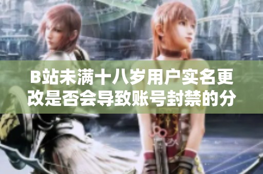 B站未满十八岁用户实名更改是否会导致账号封禁的分析