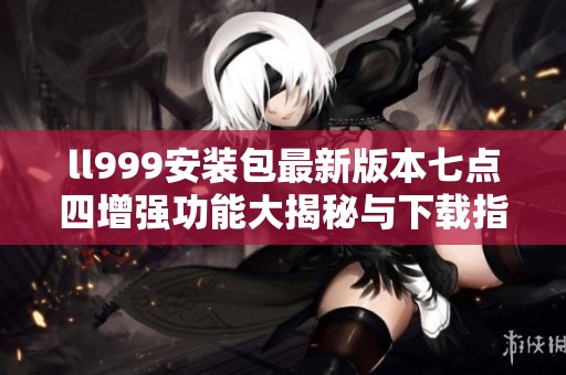 ll999安装包最新版本七点四增强功能大揭秘与下载指南