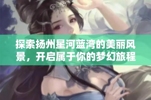探索扬州星河蓝湾的美丽风景，开启属于你的梦幻旅程