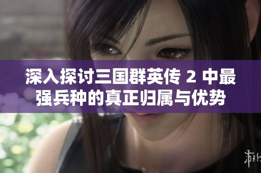 深入探讨三国群英传 2 中最强兵种的真正归属与优势