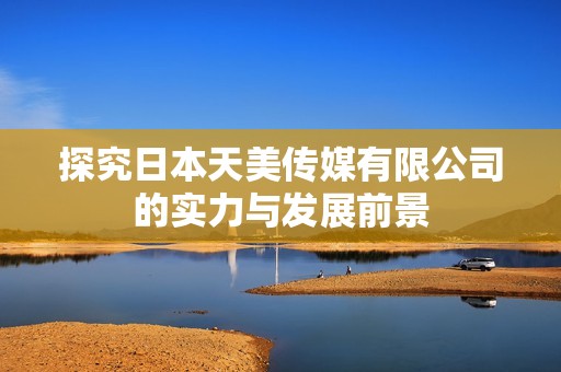 探究日本天美传媒有限公司的实力与发展前景