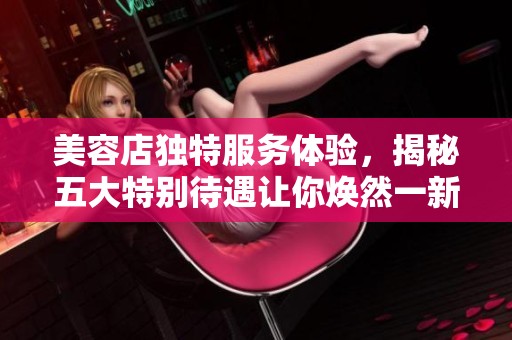 美容店独特服务体验，揭秘五大特别待遇让你焕然一新